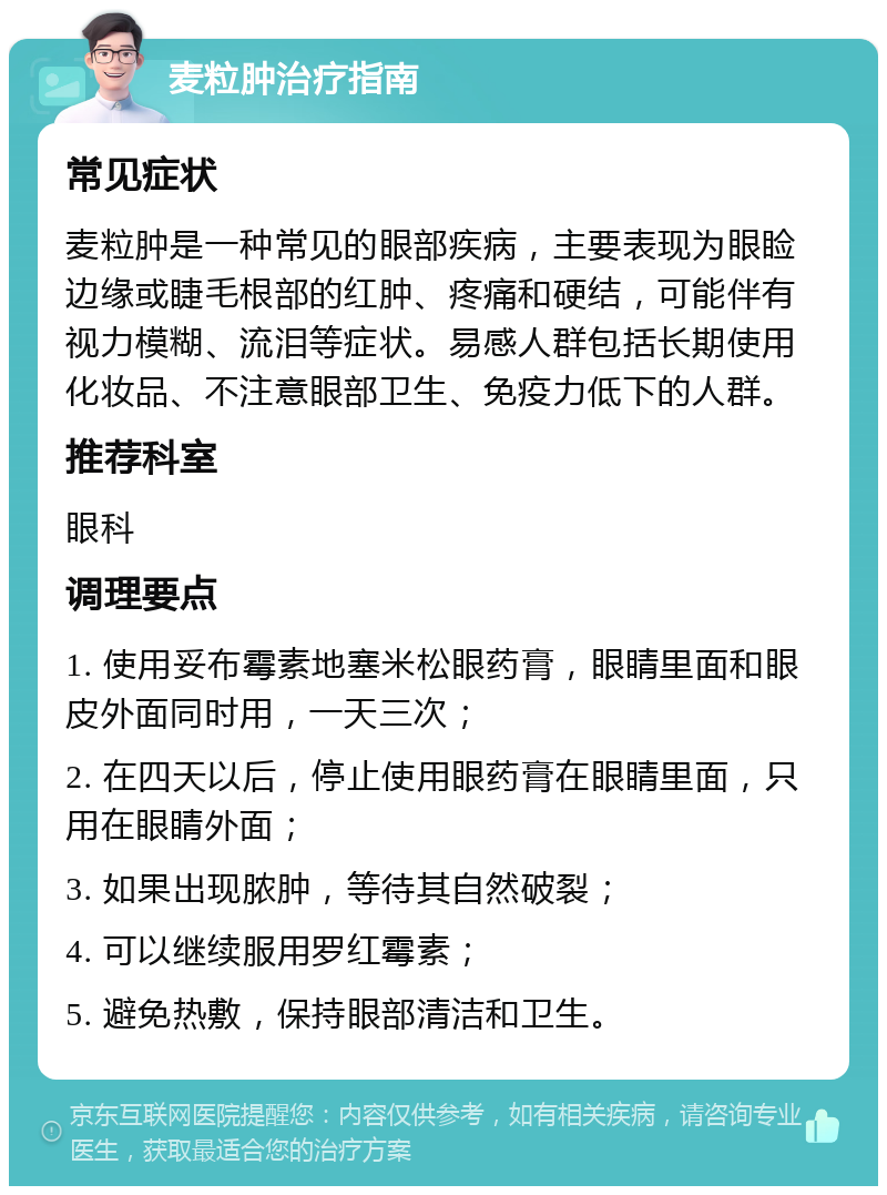 麦粒肿治疗指南 常见症状 麦粒肿是一种常见的眼部疾病，主要表现为眼睑边缘或睫毛根部的红肿、疼痛和硬结，可能伴有视力模糊、流泪等症状。易感人群包括长期使用化妆品、不注意眼部卫生、免疫力低下的人群。 推荐科室 眼科 调理要点 1. 使用妥布霉素地塞米松眼药膏，眼睛里面和眼皮外面同时用，一天三次； 2. 在四天以后，停止使用眼药膏在眼睛里面，只用在眼睛外面； 3. 如果出现脓肿，等待其自然破裂； 4. 可以继续服用罗红霉素； 5. 避免热敷，保持眼部清洁和卫生。