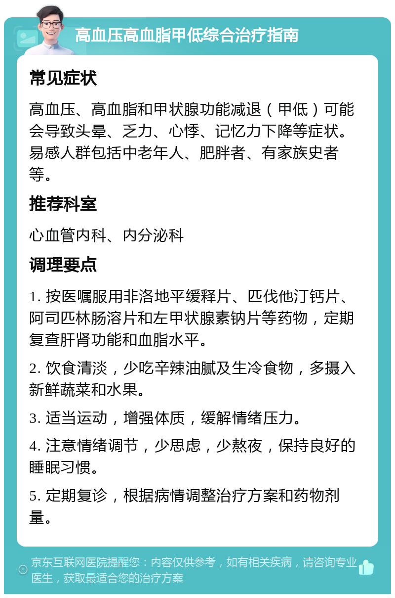 高血压高血脂甲低综合治疗指南 常见症状 高血压、高血脂和甲状腺功能减退（甲低）可能会导致头晕、乏力、心悸、记忆力下降等症状。易感人群包括中老年人、肥胖者、有家族史者等。 推荐科室 心血管内科、内分泌科 调理要点 1. 按医嘱服用非洛地平缓释片、匹伐他汀钙片、阿司匹林肠溶片和左甲状腺素钠片等药物，定期复查肝肾功能和血脂水平。 2. 饮食清淡，少吃辛辣油腻及生冷食物，多摄入新鲜蔬菜和水果。 3. 适当运动，增强体质，缓解情绪压力。 4. 注意情绪调节，少思虑，少熬夜，保持良好的睡眠习惯。 5. 定期复诊，根据病情调整治疗方案和药物剂量。