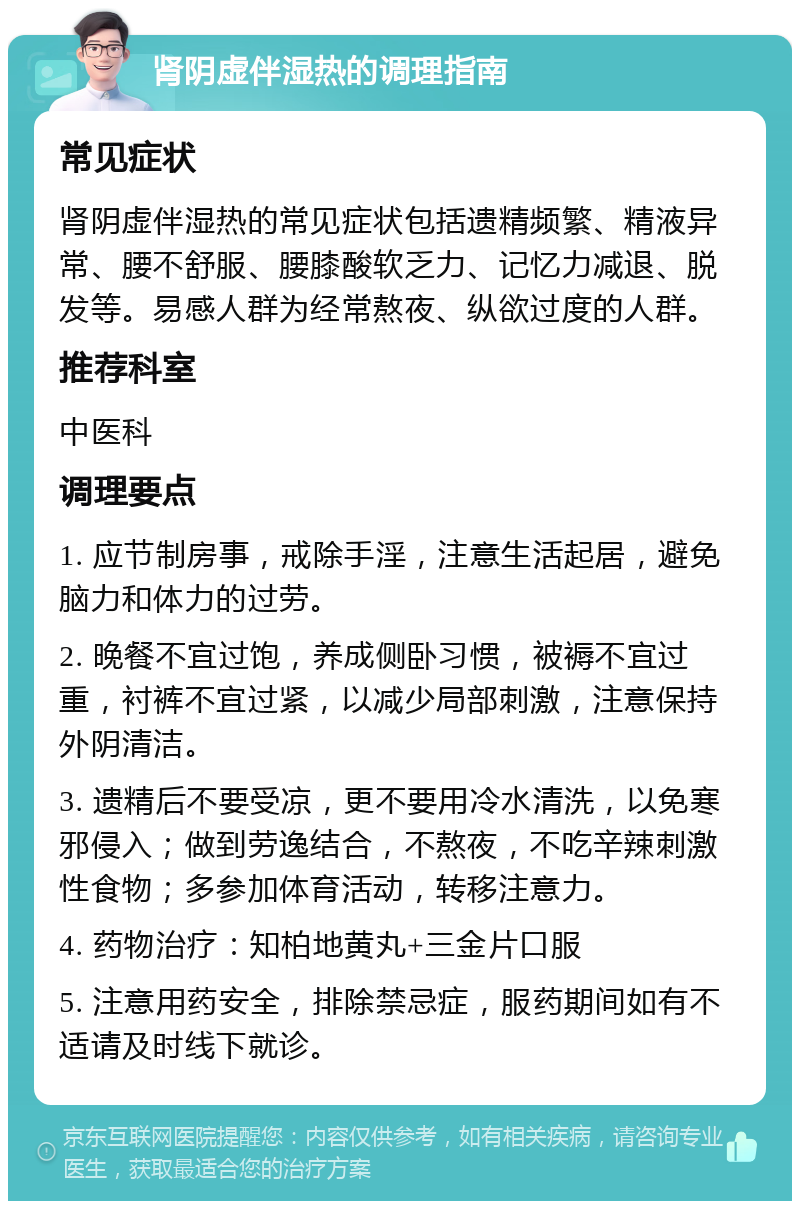 肾阴虚伴湿热的调理指南 常见症状 肾阴虚伴湿热的常见症状包括遗精频繁、精液异常、腰不舒服、腰膝酸软乏力、记忆力减退、脱发等。易感人群为经常熬夜、纵欲过度的人群。 推荐科室 中医科 调理要点 1. 应节制房事，戒除手淫，注意生活起居，避免脑力和体力的过劳。 2. 晚餐不宜过饱，养成侧卧习惯，被褥不宜过重，衬裤不宜过紧，以减少局部刺激，注意保持外阴清洁。 3. 遗精后不要受凉，更不要用冷水清洗，以免寒邪侵入；做到劳逸结合，不熬夜，不吃辛辣刺激性食物；多参加体育活动，转移注意力。 4. 药物治疗：知柏地黄丸+三金片口服 5. 注意用药安全，排除禁忌症，服药期间如有不适请及时线下就诊。