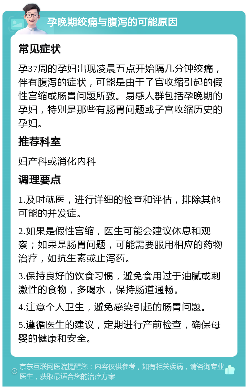 孕晚期绞痛与腹泻的可能原因 常见症状 孕37周的孕妇出现凌晨五点开始隔几分钟绞痛，伴有腹泻的症状，可能是由于子宫收缩引起的假性宫缩或肠胃问题所致。易感人群包括孕晚期的孕妇，特别是那些有肠胃问题或子宫收缩历史的孕妇。 推荐科室 妇产科或消化内科 调理要点 1.及时就医，进行详细的检查和评估，排除其他可能的并发症。 2.如果是假性宫缩，医生可能会建议休息和观察；如果是肠胃问题，可能需要服用相应的药物治疗，如抗生素或止泻药。 3.保持良好的饮食习惯，避免食用过于油腻或刺激性的食物，多喝水，保持肠道通畅。 4.注意个人卫生，避免感染引起的肠胃问题。 5.遵循医生的建议，定期进行产前检查，确保母婴的健康和安全。