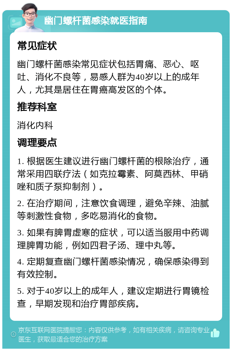 幽门螺杆菌感染就医指南 常见症状 幽门螺杆菌感染常见症状包括胃痛、恶心、呕吐、消化不良等，易感人群为40岁以上的成年人，尤其是居住在胃癌高发区的个体。 推荐科室 消化内科 调理要点 1. 根据医生建议进行幽门螺杆菌的根除治疗，通常采用四联疗法（如克拉霉素、阿莫西林、甲硝唑和质子泵抑制剂）。 2. 在治疗期间，注意饮食调理，避免辛辣、油腻等刺激性食物，多吃易消化的食物。 3. 如果有脾胃虚寒的症状，可以适当服用中药调理脾胃功能，例如四君子汤、理中丸等。 4. 定期复查幽门螺杆菌感染情况，确保感染得到有效控制。 5. 对于40岁以上的成年人，建议定期进行胃镜检查，早期发现和治疗胃部疾病。