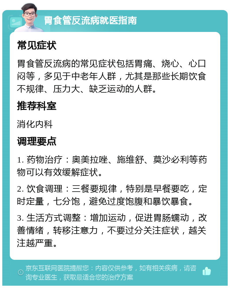 胃食管反流病就医指南 常见症状 胃食管反流病的常见症状包括胃痛、烧心、心口闷等，多见于中老年人群，尤其是那些长期饮食不规律、压力大、缺乏运动的人群。 推荐科室 消化内科 调理要点 1. 药物治疗：奥美拉唑、施维舒、莫沙必利等药物可以有效缓解症状。 2. 饮食调理：三餐要规律，特别是早餐要吃，定时定量，七分饱，避免过度饱腹和暴饮暴食。 3. 生活方式调整：增加运动，促进胃肠蠕动，改善情绪，转移注意力，不要过分关注症状，越关注越严重。