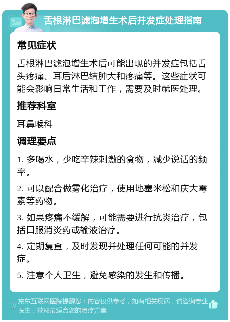 舌根淋巴滤泡增生术后并发症处理指南 常见症状 舌根淋巴滤泡增生术后可能出现的并发症包括舌头疼痛、耳后淋巴结肿大和疼痛等。这些症状可能会影响日常生活和工作，需要及时就医处理。 推荐科室 耳鼻喉科 调理要点 1. 多喝水，少吃辛辣刺激的食物，减少说话的频率。 2. 可以配合做雾化治疗，使用地塞米松和庆大霉素等药物。 3. 如果疼痛不缓解，可能需要进行抗炎治疗，包括口服消炎药或输液治疗。 4. 定期复查，及时发现并处理任何可能的并发症。 5. 注意个人卫生，避免感染的发生和传播。