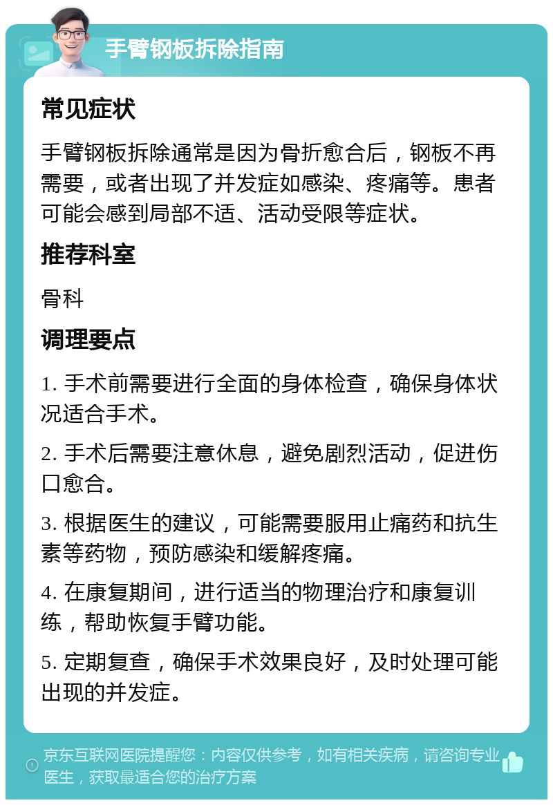 手臂钢板拆除指南 常见症状 手臂钢板拆除通常是因为骨折愈合后，钢板不再需要，或者出现了并发症如感染、疼痛等。患者可能会感到局部不适、活动受限等症状。 推荐科室 骨科 调理要点 1. 手术前需要进行全面的身体检查，确保身体状况适合手术。 2. 手术后需要注意休息，避免剧烈活动，促进伤口愈合。 3. 根据医生的建议，可能需要服用止痛药和抗生素等药物，预防感染和缓解疼痛。 4. 在康复期间，进行适当的物理治疗和康复训练，帮助恢复手臂功能。 5. 定期复查，确保手术效果良好，及时处理可能出现的并发症。