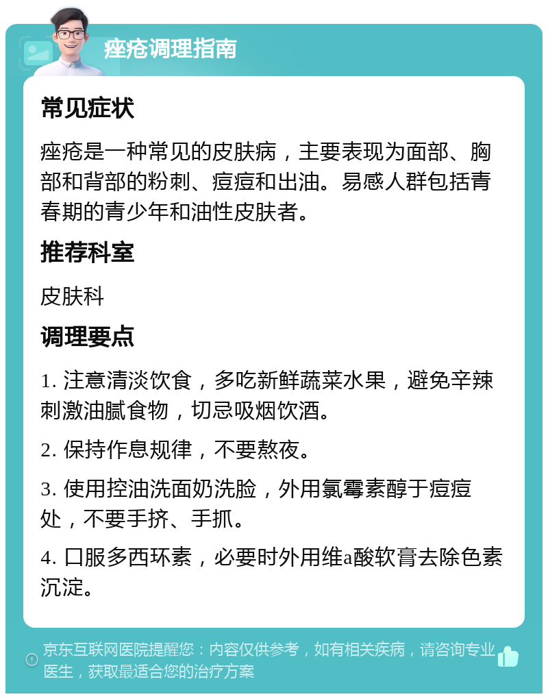 痤疮调理指南 常见症状 痤疮是一种常见的皮肤病，主要表现为面部、胸部和背部的粉刺、痘痘和出油。易感人群包括青春期的青少年和油性皮肤者。 推荐科室 皮肤科 调理要点 1. 注意清淡饮食，多吃新鲜蔬菜水果，避免辛辣刺激油腻食物，切忌吸烟饮酒。 2. 保持作息规律，不要熬夜。 3. 使用控油洗面奶洗脸，外用氯霉素醇于痘痘处，不要手挤、手抓。 4. 口服多西环素，必要时外用维a酸软膏去除色素沉淀。