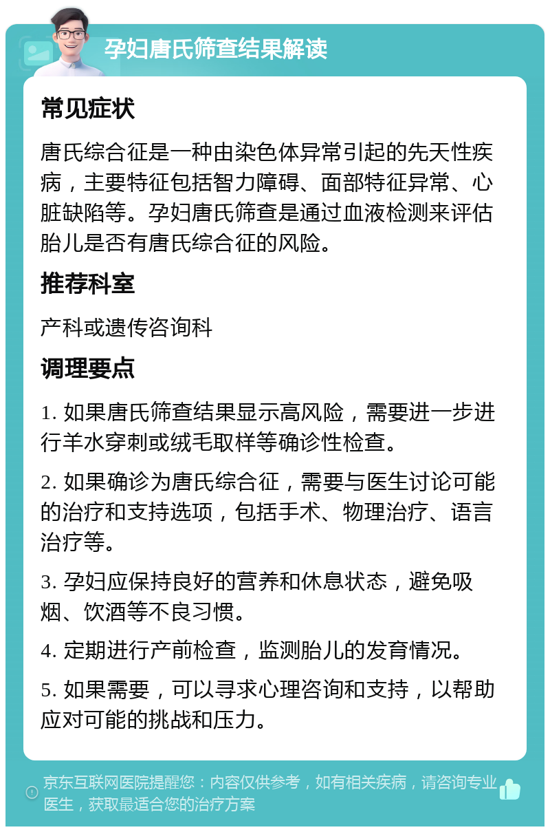 孕妇唐氏筛查结果解读 常见症状 唐氏综合征是一种由染色体异常引起的先天性疾病，主要特征包括智力障碍、面部特征异常、心脏缺陷等。孕妇唐氏筛查是通过血液检测来评估胎儿是否有唐氏综合征的风险。 推荐科室 产科或遗传咨询科 调理要点 1. 如果唐氏筛查结果显示高风险，需要进一步进行羊水穿刺或绒毛取样等确诊性检查。 2. 如果确诊为唐氏综合征，需要与医生讨论可能的治疗和支持选项，包括手术、物理治疗、语言治疗等。 3. 孕妇应保持良好的营养和休息状态，避免吸烟、饮酒等不良习惯。 4. 定期进行产前检查，监测胎儿的发育情况。 5. 如果需要，可以寻求心理咨询和支持，以帮助应对可能的挑战和压力。