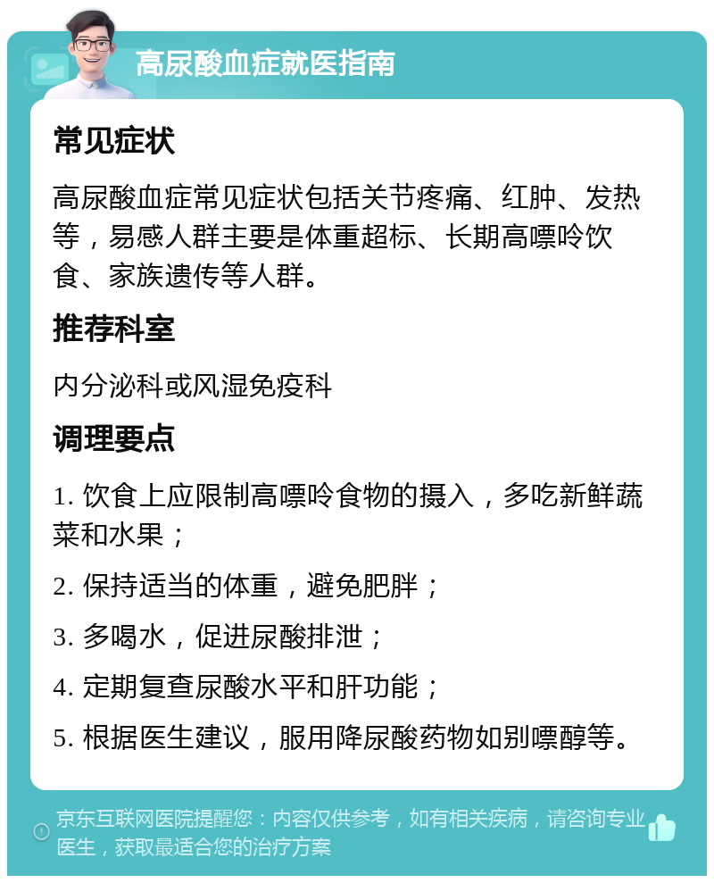 高尿酸血症就医指南 常见症状 高尿酸血症常见症状包括关节疼痛、红肿、发热等，易感人群主要是体重超标、长期高嘌呤饮食、家族遗传等人群。 推荐科室 内分泌科或风湿免疫科 调理要点 1. 饮食上应限制高嘌呤食物的摄入，多吃新鲜蔬菜和水果； 2. 保持适当的体重，避免肥胖； 3. 多喝水，促进尿酸排泄； 4. 定期复查尿酸水平和肝功能； 5. 根据医生建议，服用降尿酸药物如别嘌醇等。