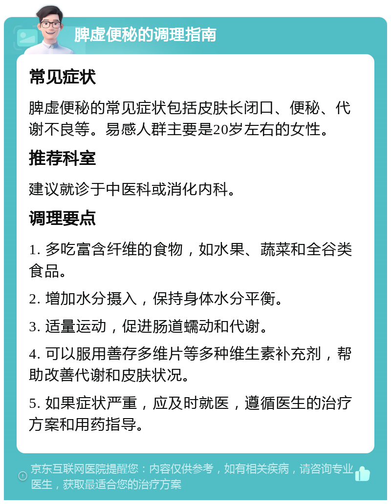 脾虚便秘的调理指南 常见症状 脾虚便秘的常见症状包括皮肤长闭口、便秘、代谢不良等。易感人群主要是20岁左右的女性。 推荐科室 建议就诊于中医科或消化内科。 调理要点 1. 多吃富含纤维的食物，如水果、蔬菜和全谷类食品。 2. 增加水分摄入，保持身体水分平衡。 3. 适量运动，促进肠道蠕动和代谢。 4. 可以服用善存多维片等多种维生素补充剂，帮助改善代谢和皮肤状况。 5. 如果症状严重，应及时就医，遵循医生的治疗方案和用药指导。