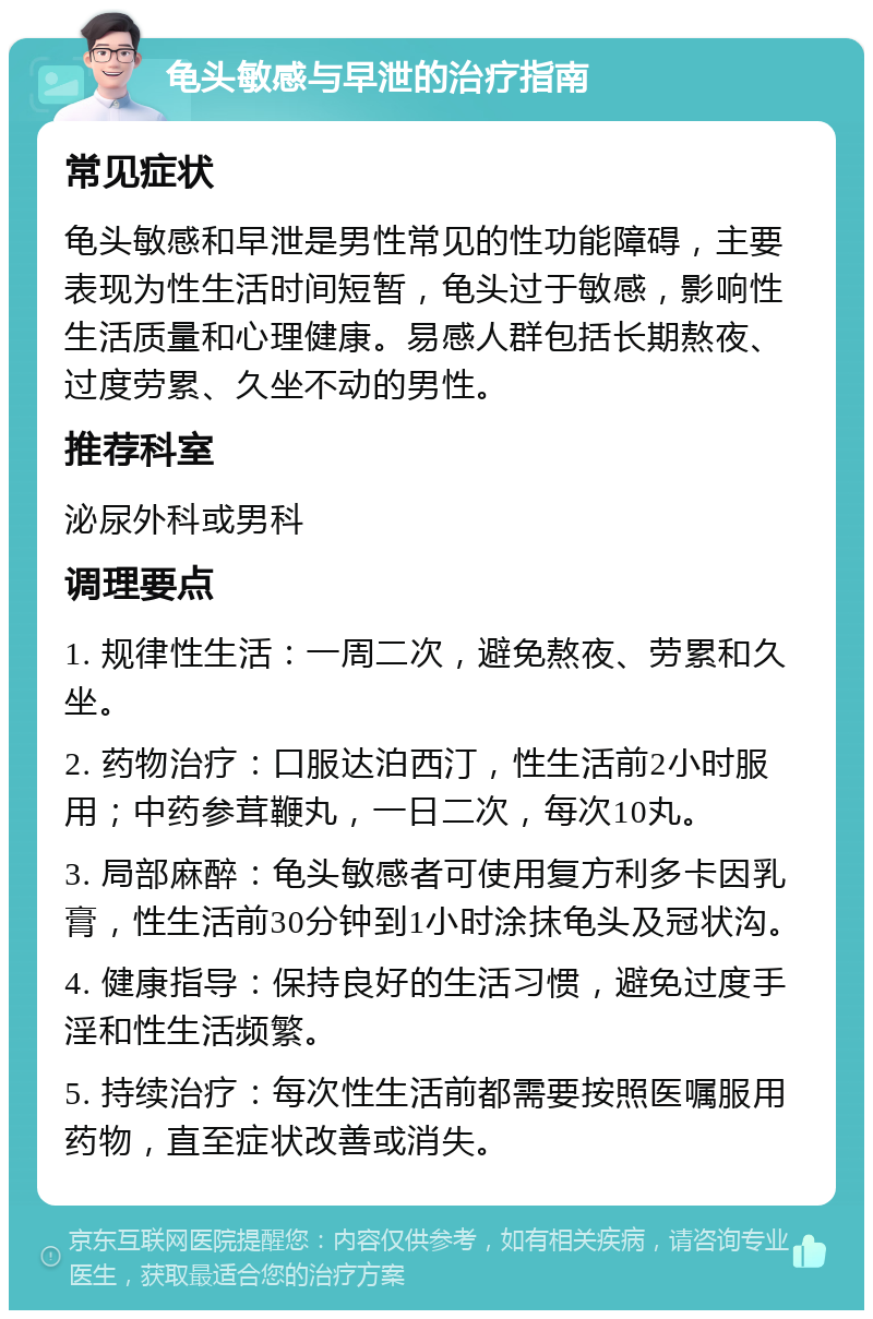 龟头敏感与早泄的治疗指南 常见症状 龟头敏感和早泄是男性常见的性功能障碍，主要表现为性生活时间短暂，龟头过于敏感，影响性生活质量和心理健康。易感人群包括长期熬夜、过度劳累、久坐不动的男性。 推荐科室 泌尿外科或男科 调理要点 1. 规律性生活：一周二次，避免熬夜、劳累和久坐。 2. 药物治疗：口服达泊西汀，性生活前2小时服用；中药参茸鞭丸，一日二次，每次10丸。 3. 局部麻醉：龟头敏感者可使用复方利多卡因乳膏，性生活前30分钟到1小时涂抹龟头及冠状沟。 4. 健康指导：保持良好的生活习惯，避免过度手淫和性生活频繁。 5. 持续治疗：每次性生活前都需要按照医嘱服用药物，直至症状改善或消失。