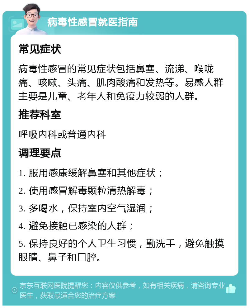 病毒性感冒就医指南 常见症状 病毒性感冒的常见症状包括鼻塞、流涕、喉咙痛、咳嗽、头痛、肌肉酸痛和发热等。易感人群主要是儿童、老年人和免疫力较弱的人群。 推荐科室 呼吸内科或普通内科 调理要点 1. 服用感康缓解鼻塞和其他症状； 2. 使用感冒解毒颗粒清热解毒； 3. 多喝水，保持室内空气湿润； 4. 避免接触已感染的人群； 5. 保持良好的个人卫生习惯，勤洗手，避免触摸眼睛、鼻子和口腔。