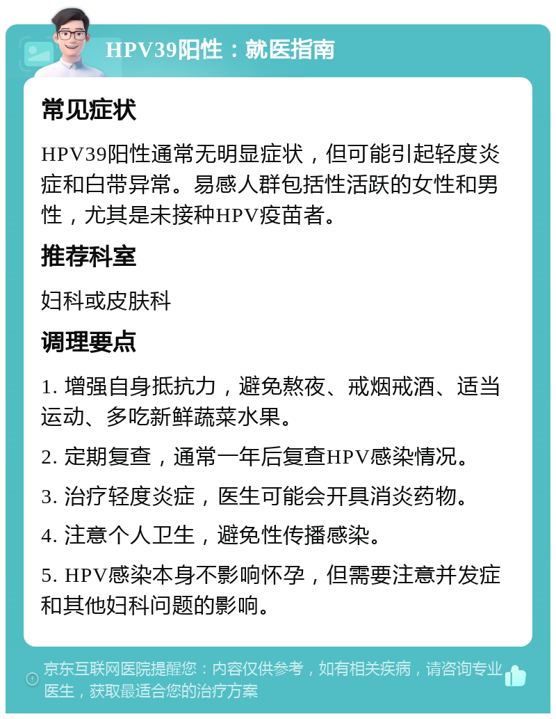 HPV39阳性：就医指南 常见症状 HPV39阳性通常无明显症状，但可能引起轻度炎症和白带异常。易感人群包括性活跃的女性和男性，尤其是未接种HPV疫苗者。 推荐科室 妇科或皮肤科 调理要点 1. 增强自身抵抗力，避免熬夜、戒烟戒酒、适当运动、多吃新鲜蔬菜水果。 2. 定期复查，通常一年后复查HPV感染情况。 3. 治疗轻度炎症，医生可能会开具消炎药物。 4. 注意个人卫生，避免性传播感染。 5. HPV感染本身不影响怀孕，但需要注意并发症和其他妇科问题的影响。