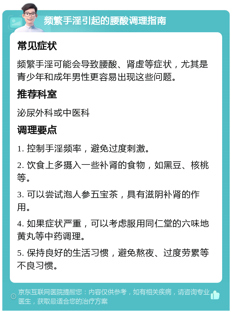 频繁手淫引起的腰酸调理指南 常见症状 频繁手淫可能会导致腰酸、肾虚等症状，尤其是青少年和成年男性更容易出现这些问题。 推荐科室 泌尿外科或中医科 调理要点 1. 控制手淫频率，避免过度刺激。 2. 饮食上多摄入一些补肾的食物，如黑豆、核桃等。 3. 可以尝试泡人参五宝茶，具有滋阴补肾的作用。 4. 如果症状严重，可以考虑服用同仁堂的六味地黄丸等中药调理。 5. 保持良好的生活习惯，避免熬夜、过度劳累等不良习惯。