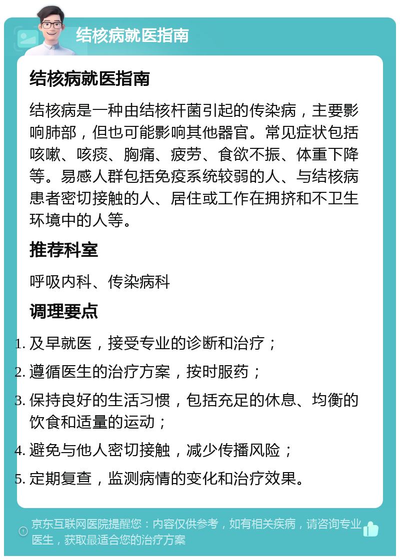 结核病就医指南 结核病就医指南 结核病是一种由结核杆菌引起的传染病，主要影响肺部，但也可能影响其他器官。常见症状包括咳嗽、咳痰、胸痛、疲劳、食欲不振、体重下降等。易感人群包括免疫系统较弱的人、与结核病患者密切接触的人、居住或工作在拥挤和不卫生环境中的人等。 推荐科室 呼吸内科、传染病科 调理要点 及早就医，接受专业的诊断和治疗； 遵循医生的治疗方案，按时服药； 保持良好的生活习惯，包括充足的休息、均衡的饮食和适量的运动； 避免与他人密切接触，减少传播风险； 定期复查，监测病情的变化和治疗效果。