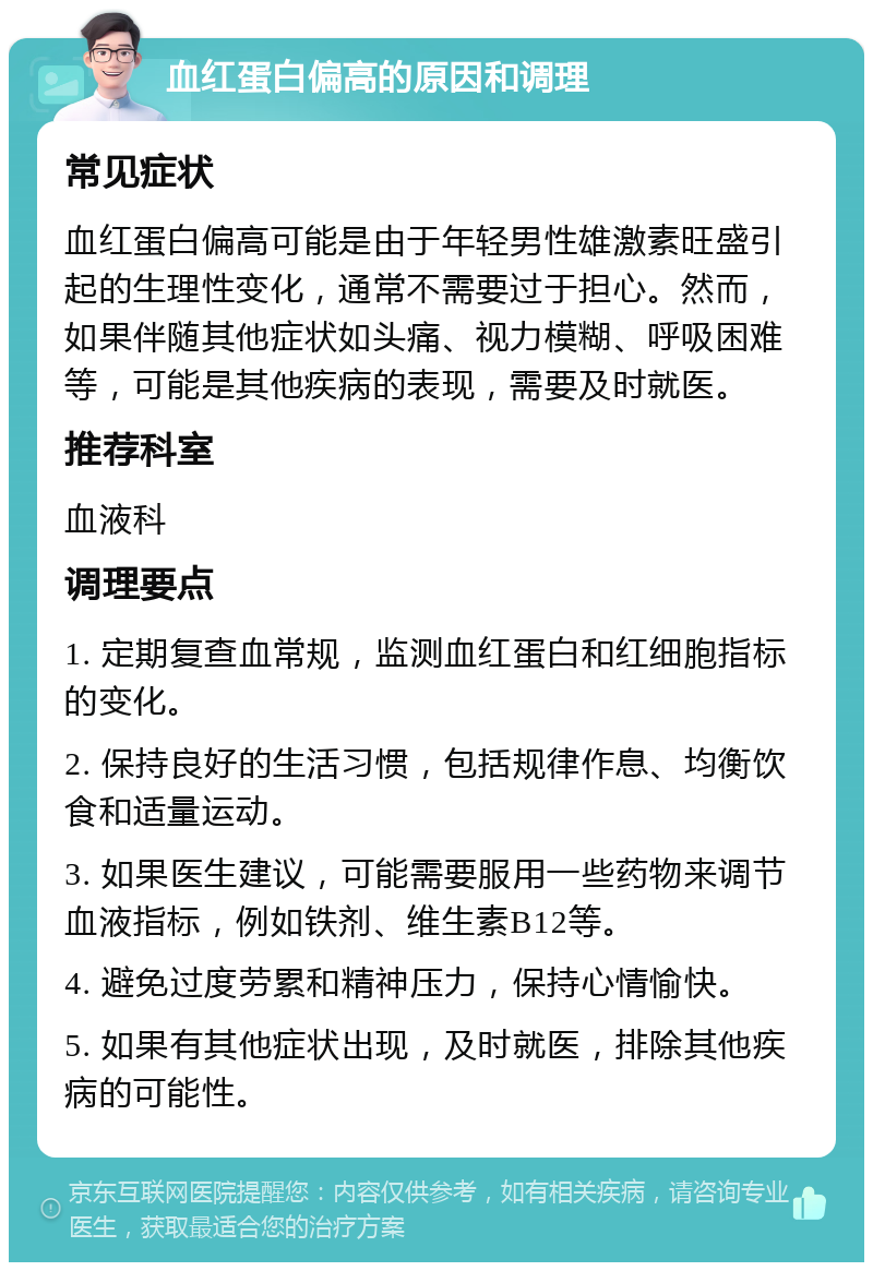 血红蛋白偏高的原因和调理 常见症状 血红蛋白偏高可能是由于年轻男性雄激素旺盛引起的生理性变化，通常不需要过于担心。然而，如果伴随其他症状如头痛、视力模糊、呼吸困难等，可能是其他疾病的表现，需要及时就医。 推荐科室 血液科 调理要点 1. 定期复查血常规，监测血红蛋白和红细胞指标的变化。 2. 保持良好的生活习惯，包括规律作息、均衡饮食和适量运动。 3. 如果医生建议，可能需要服用一些药物来调节血液指标，例如铁剂、维生素B12等。 4. 避免过度劳累和精神压力，保持心情愉快。 5. 如果有其他症状出现，及时就医，排除其他疾病的可能性。