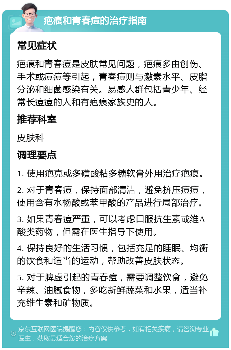 疤痕和青春痘的治疗指南 常见症状 疤痕和青春痘是皮肤常见问题，疤痕多由创伤、手术或痘痘等引起，青春痘则与激素水平、皮脂分泌和细菌感染有关。易感人群包括青少年、经常长痘痘的人和有疤痕家族史的人。 推荐科室 皮肤科 调理要点 1. 使用疤克或多磺酸粘多糖软膏外用治疗疤痕。 2. 对于青春痘，保持面部清洁，避免挤压痘痘，使用含有水杨酸或苯甲酸的产品进行局部治疗。 3. 如果青春痘严重，可以考虑口服抗生素或维A酸类药物，但需在医生指导下使用。 4. 保持良好的生活习惯，包括充足的睡眠、均衡的饮食和适当的运动，帮助改善皮肤状态。 5. 对于脾虚引起的青春痘，需要调整饮食，避免辛辣、油腻食物，多吃新鲜蔬菜和水果，适当补充维生素和矿物质。