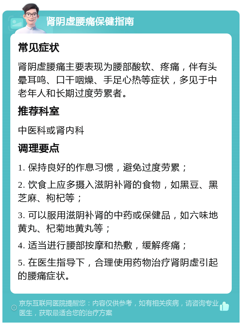 肾阴虚腰痛保健指南 常见症状 肾阴虚腰痛主要表现为腰部酸软、疼痛，伴有头晕耳鸣、口干咽燥、手足心热等症状，多见于中老年人和长期过度劳累者。 推荐科室 中医科或肾内科 调理要点 1. 保持良好的作息习惯，避免过度劳累； 2. 饮食上应多摄入滋阴补肾的食物，如黑豆、黑芝麻、枸杞等； 3. 可以服用滋阴补肾的中药或保健品，如六味地黄丸、杞菊地黄丸等； 4. 适当进行腰部按摩和热敷，缓解疼痛； 5. 在医生指导下，合理使用药物治疗肾阴虚引起的腰痛症状。