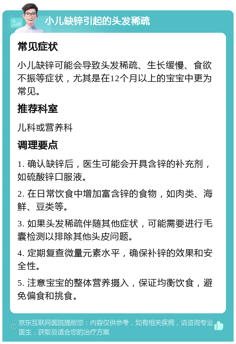 小儿缺锌引起的头发稀疏 常见症状 小儿缺锌可能会导致头发稀疏、生长缓慢、食欲不振等症状，尤其是在12个月以上的宝宝中更为常见。 推荐科室 儿科或营养科 调理要点 1. 确认缺锌后，医生可能会开具含锌的补充剂，如硫酸锌口服液。 2. 在日常饮食中增加富含锌的食物，如肉类、海鲜、豆类等。 3. 如果头发稀疏伴随其他症状，可能需要进行毛囊检测以排除其他头皮问题。 4. 定期复查微量元素水平，确保补锌的效果和安全性。 5. 注意宝宝的整体营养摄入，保证均衡饮食，避免偏食和挑食。