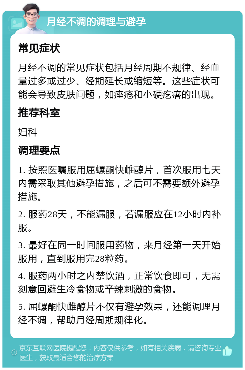 月经不调的调理与避孕 常见症状 月经不调的常见症状包括月经周期不规律、经血量过多或过少、经期延长或缩短等。这些症状可能会导致皮肤问题，如痤疮和小硬疙瘩的出现。 推荐科室 妇科 调理要点 1. 按照医嘱服用屈螺酮快雌醇片，首次服用七天内需采取其他避孕措施，之后可不需要额外避孕措施。 2. 服药28天，不能漏服，若漏服应在12小时内补服。 3. 最好在同一时间服用药物，来月经第一天开始服用，直到服用完28粒药。 4. 服药两小时之内禁饮酒，正常饮食即可，无需刻意回避生冷食物或辛辣刺激的食物。 5. 屈螺酮快雌醇片不仅有避孕效果，还能调理月经不调，帮助月经周期规律化。