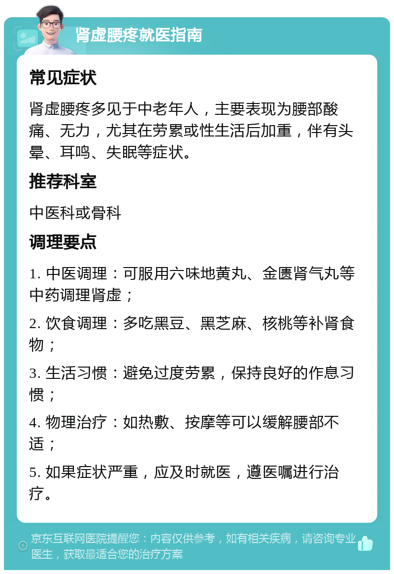 肾虚腰疼就医指南 常见症状 肾虚腰疼多见于中老年人，主要表现为腰部酸痛、无力，尤其在劳累或性生活后加重，伴有头晕、耳鸣、失眠等症状。 推荐科室 中医科或骨科 调理要点 1. 中医调理：可服用六味地黄丸、金匮肾气丸等中药调理肾虚； 2. 饮食调理：多吃黑豆、黑芝麻、核桃等补肾食物； 3. 生活习惯：避免过度劳累，保持良好的作息习惯； 4. 物理治疗：如热敷、按摩等可以缓解腰部不适； 5. 如果症状严重，应及时就医，遵医嘱进行治疗。