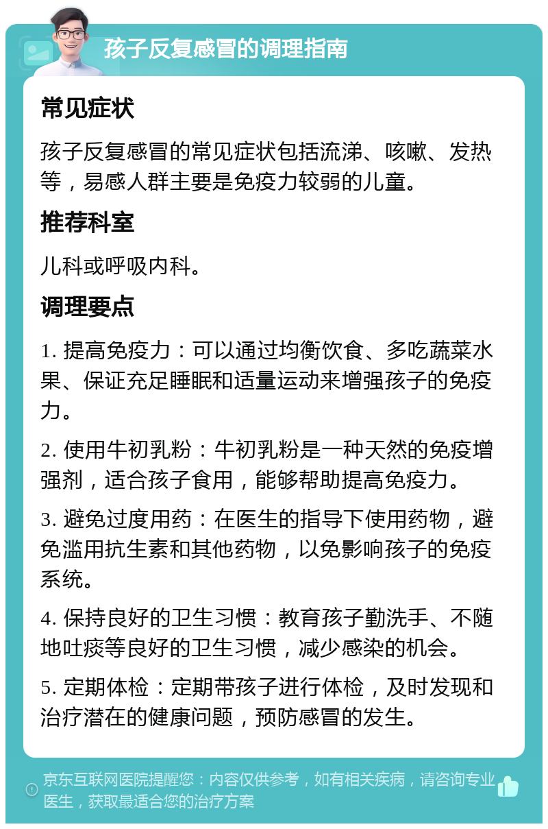 孩子反复感冒的调理指南 常见症状 孩子反复感冒的常见症状包括流涕、咳嗽、发热等，易感人群主要是免疫力较弱的儿童。 推荐科室 儿科或呼吸内科。 调理要点 1. 提高免疫力：可以通过均衡饮食、多吃蔬菜水果、保证充足睡眠和适量运动来增强孩子的免疫力。 2. 使用牛初乳粉：牛初乳粉是一种天然的免疫增强剂，适合孩子食用，能够帮助提高免疫力。 3. 避免过度用药：在医生的指导下使用药物，避免滥用抗生素和其他药物，以免影响孩子的免疫系统。 4. 保持良好的卫生习惯：教育孩子勤洗手、不随地吐痰等良好的卫生习惯，减少感染的机会。 5. 定期体检：定期带孩子进行体检，及时发现和治疗潜在的健康问题，预防感冒的发生。