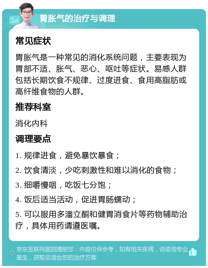 胃胀气的治疗与调理 常见症状 胃胀气是一种常见的消化系统问题，主要表现为胃部不适、胀气、恶心、呕吐等症状。易感人群包括长期饮食不规律、过度进食、食用高脂肪或高纤维食物的人群。 推荐科室 消化内科 调理要点 1. 规律进食，避免暴饮暴食； 2. 饮食清淡，少吃刺激性和难以消化的食物； 3. 细嚼慢咽，吃饭七分饱； 4. 饭后适当活动，促进胃肠蠕动； 5. 可以服用多潘立酮和健胃消食片等药物辅助治疗，具体用药请遵医嘱。