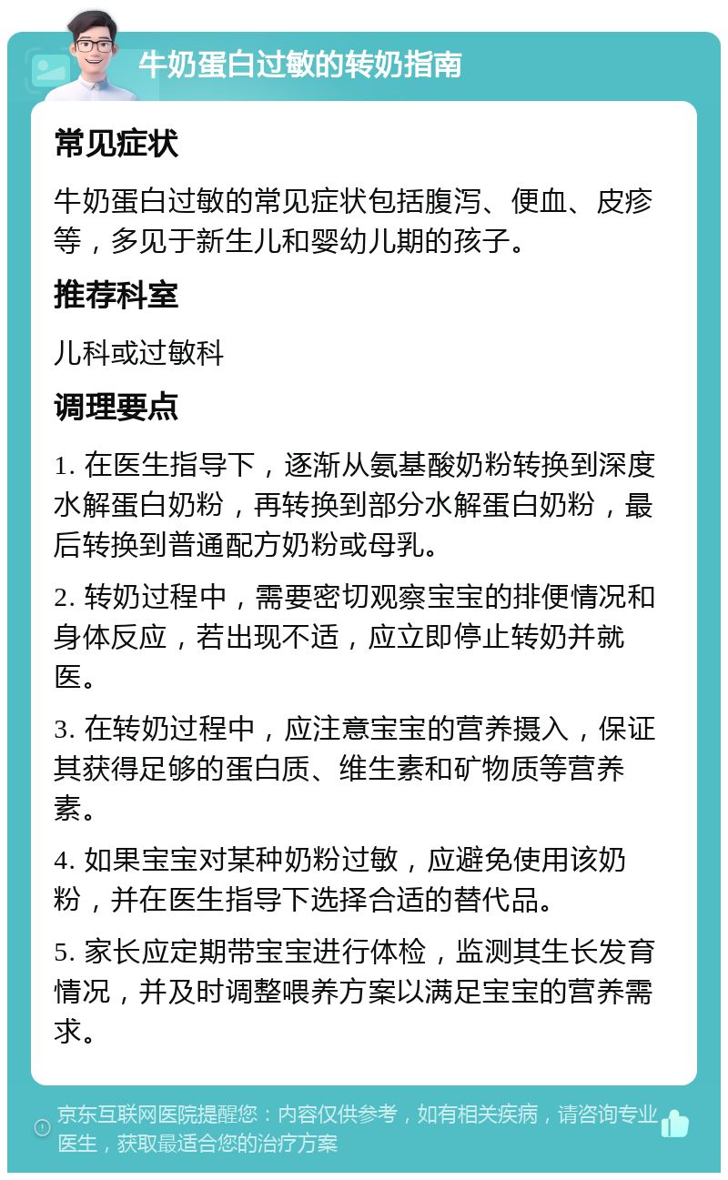 牛奶蛋白过敏的转奶指南 常见症状 牛奶蛋白过敏的常见症状包括腹泻、便血、皮疹等，多见于新生儿和婴幼儿期的孩子。 推荐科室 儿科或过敏科 调理要点 1. 在医生指导下，逐渐从氨基酸奶粉转换到深度水解蛋白奶粉，再转换到部分水解蛋白奶粉，最后转换到普通配方奶粉或母乳。 2. 转奶过程中，需要密切观察宝宝的排便情况和身体反应，若出现不适，应立即停止转奶并就医。 3. 在转奶过程中，应注意宝宝的营养摄入，保证其获得足够的蛋白质、维生素和矿物质等营养素。 4. 如果宝宝对某种奶粉过敏，应避免使用该奶粉，并在医生指导下选择合适的替代品。 5. 家长应定期带宝宝进行体检，监测其生长发育情况，并及时调整喂养方案以满足宝宝的营养需求。