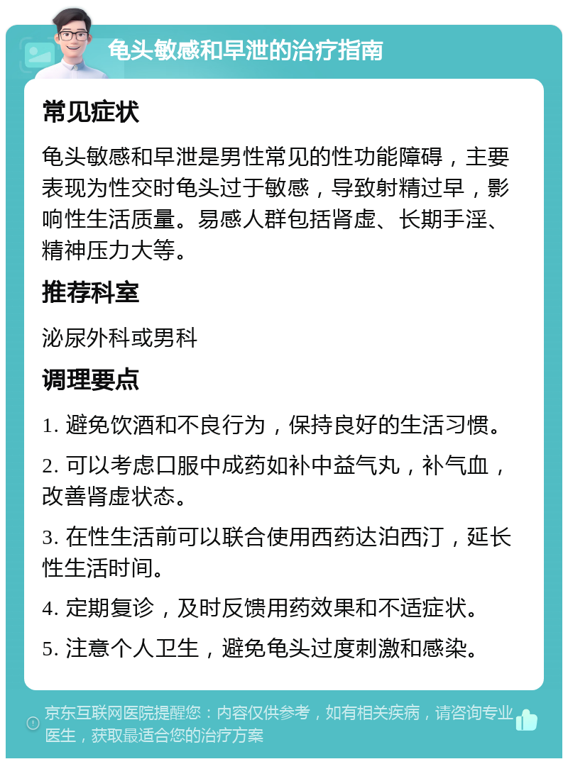 龟头敏感和早泄的治疗指南 常见症状 龟头敏感和早泄是男性常见的性功能障碍，主要表现为性交时龟头过于敏感，导致射精过早，影响性生活质量。易感人群包括肾虚、长期手淫、精神压力大等。 推荐科室 泌尿外科或男科 调理要点 1. 避免饮酒和不良行为，保持良好的生活习惯。 2. 可以考虑口服中成药如补中益气丸，补气血，改善肾虚状态。 3. 在性生活前可以联合使用西药达泊西汀，延长性生活时间。 4. 定期复诊，及时反馈用药效果和不适症状。 5. 注意个人卫生，避免龟头过度刺激和感染。