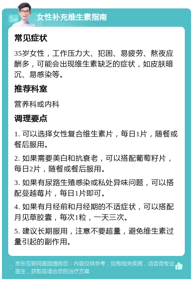 女性补充维生素指南 常见症状 35岁女性，工作压力大、犯困、易疲劳、熬夜应酬多，可能会出现维生素缺乏的症状，如皮肤暗沉、易感染等。 推荐科室 营养科或内科 调理要点 1. 可以选择女性复合维生素片，每日1片，随餐或餐后服用。 2. 如果需要美白和抗衰老，可以搭配葡萄籽片，每日2片，随餐或餐后服用。 3. 如果有尿路生殖感染或私处异味问题，可以搭配蔓越莓片，每日1片即可。 4. 如果有月经前和月经期的不适症状，可以搭配月见草胶囊，每次1粒，一天三次。 5. 建议长期服用，注意不要超量，避免维生素过量引起的副作用。