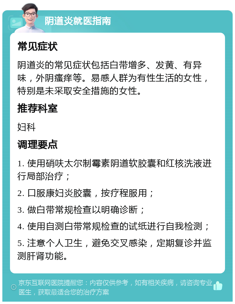 阴道炎就医指南 常见症状 阴道炎的常见症状包括白带增多、发黄、有异味，外阴瘙痒等。易感人群为有性生活的女性，特别是未采取安全措施的女性。 推荐科室 妇科 调理要点 1. 使用硝呋太尔制霉素阴道软胶囊和红核洗液进行局部治疗； 2. 口服康妇炎胶囊，按疗程服用； 3. 做白带常规检查以明确诊断； 4. 使用自测白带常规检查的试纸进行自我检测； 5. 注意个人卫生，避免交叉感染，定期复诊并监测肝肾功能。