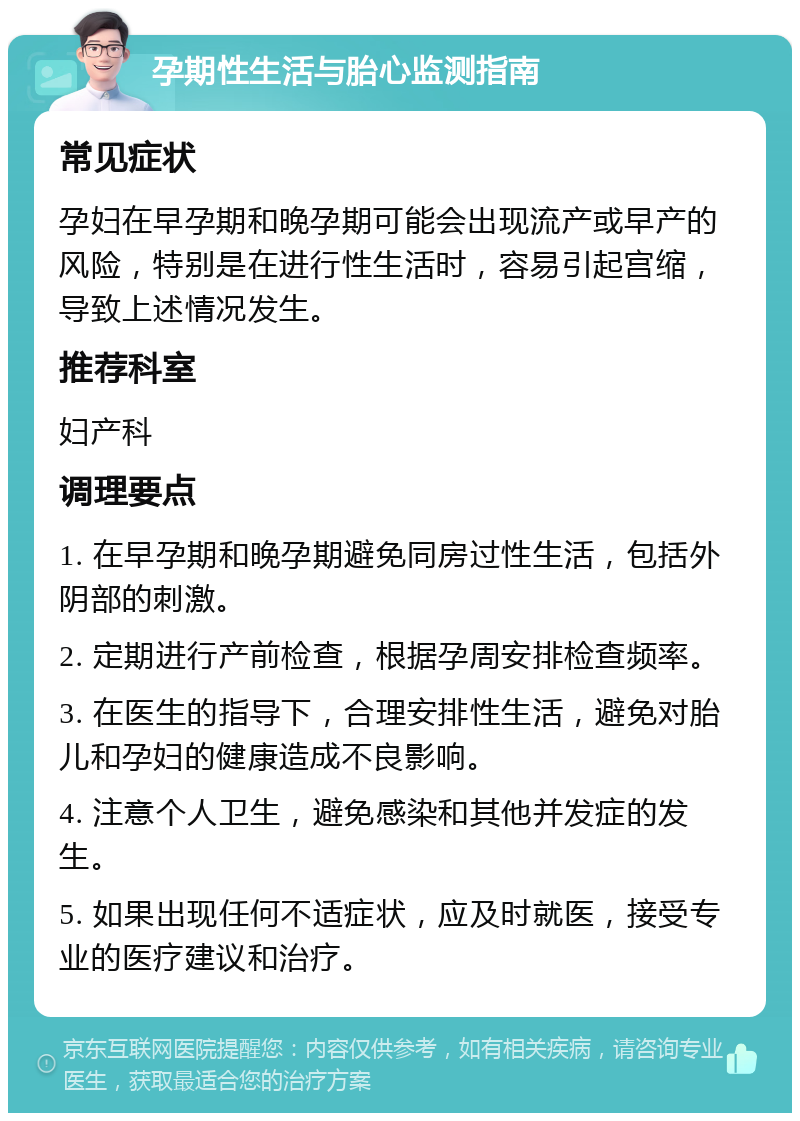 孕期性生活与胎心监测指南 常见症状 孕妇在早孕期和晚孕期可能会出现流产或早产的风险，特别是在进行性生活时，容易引起宫缩，导致上述情况发生。 推荐科室 妇产科 调理要点 1. 在早孕期和晚孕期避免同房过性生活，包括外阴部的刺激。 2. 定期进行产前检查，根据孕周安排检查频率。 3. 在医生的指导下，合理安排性生活，避免对胎儿和孕妇的健康造成不良影响。 4. 注意个人卫生，避免感染和其他并发症的发生。 5. 如果出现任何不适症状，应及时就医，接受专业的医疗建议和治疗。