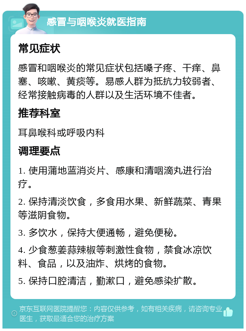 感冒与咽喉炎就医指南 常见症状 感冒和咽喉炎的常见症状包括嗓子疼、干痒、鼻塞、咳嗽、黄痰等。易感人群为抵抗力较弱者、经常接触病毒的人群以及生活环境不佳者。 推荐科室 耳鼻喉科或呼吸内科 调理要点 1. 使用蒲地蓝消炎片、感康和清咽滴丸进行治疗。 2. 保持清淡饮食，多食用水果、新鲜蔬菜、青果等滋阴食物。 3. 多饮水，保持大便通畅，避免便秘。 4. 少食葱姜蒜辣椒等刺激性食物，禁食冰凉饮料、食品，以及油炸、烘烤的食物。 5. 保持口腔清洁，勤漱口，避免感染扩散。