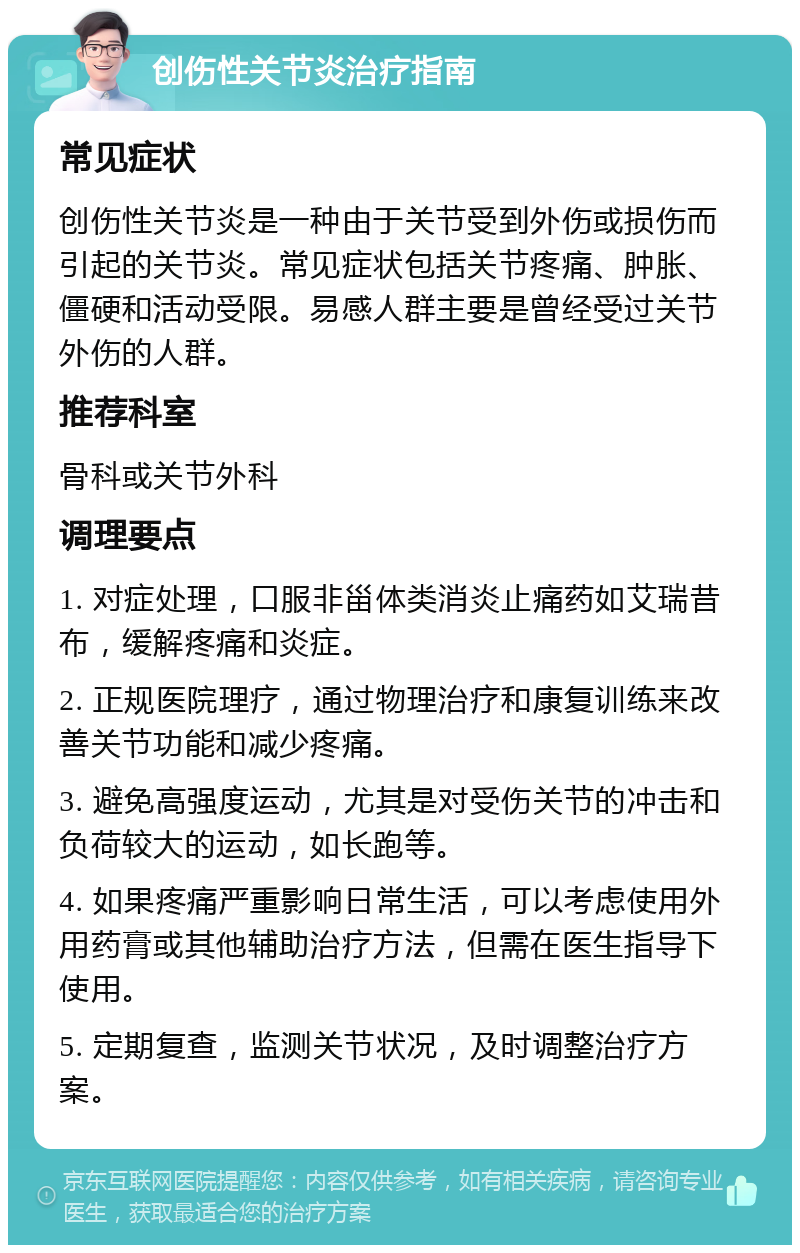 创伤性关节炎治疗指南 常见症状 创伤性关节炎是一种由于关节受到外伤或损伤而引起的关节炎。常见症状包括关节疼痛、肿胀、僵硬和活动受限。易感人群主要是曾经受过关节外伤的人群。 推荐科室 骨科或关节外科 调理要点 1. 对症处理，口服非甾体类消炎止痛药如艾瑞昔布，缓解疼痛和炎症。 2. 正规医院理疗，通过物理治疗和康复训练来改善关节功能和减少疼痛。 3. 避免高强度运动，尤其是对受伤关节的冲击和负荷较大的运动，如长跑等。 4. 如果疼痛严重影响日常生活，可以考虑使用外用药膏或其他辅助治疗方法，但需在医生指导下使用。 5. 定期复查，监测关节状况，及时调整治疗方案。