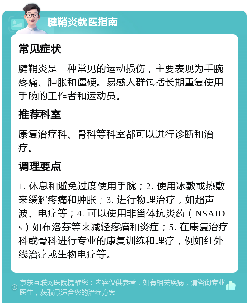 腱鞘炎就医指南 常见症状 腱鞘炎是一种常见的运动损伤，主要表现为手腕疼痛、肿胀和僵硬。易感人群包括长期重复使用手腕的工作者和运动员。 推荐科室 康复治疗科、骨科等科室都可以进行诊断和治疗。 调理要点 1. 休息和避免过度使用手腕；2. 使用冰敷或热敷来缓解疼痛和肿胀；3. 进行物理治疗，如超声波、电疗等；4. 可以使用非甾体抗炎药（NSAIDs）如布洛芬等来减轻疼痛和炎症；5. 在康复治疗科或骨科进行专业的康复训练和理疗，例如红外线治疗或生物电疗等。