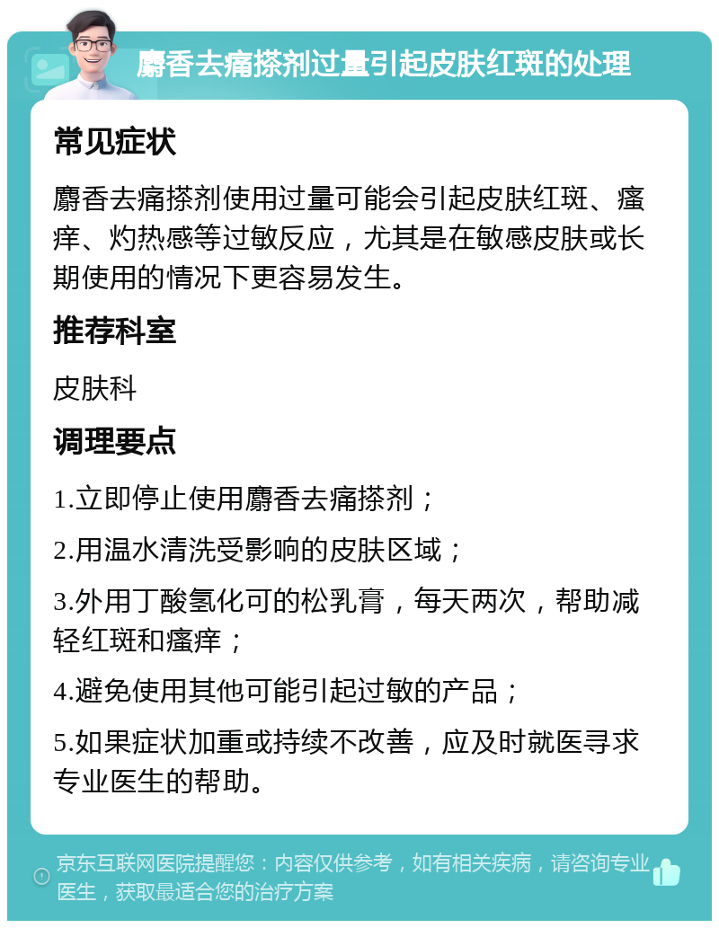 麝香去痛搽剂过量引起皮肤红斑的处理 常见症状 麝香去痛搽剂使用过量可能会引起皮肤红斑、瘙痒、灼热感等过敏反应，尤其是在敏感皮肤或长期使用的情况下更容易发生。 推荐科室 皮肤科 调理要点 1.立即停止使用麝香去痛搽剂； 2.用温水清洗受影响的皮肤区域； 3.外用丁酸氢化可的松乳膏，每天两次，帮助减轻红斑和瘙痒； 4.避免使用其他可能引起过敏的产品； 5.如果症状加重或持续不改善，应及时就医寻求专业医生的帮助。