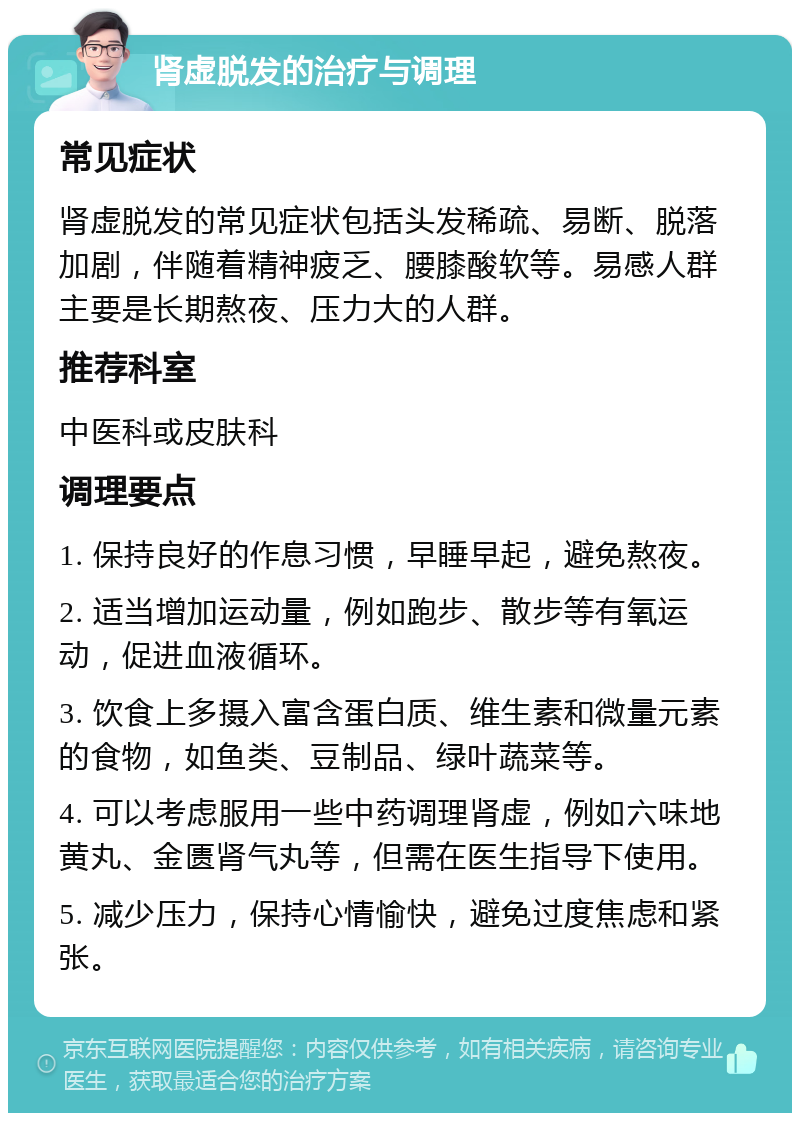 肾虚脱发的治疗与调理 常见症状 肾虚脱发的常见症状包括头发稀疏、易断、脱落加剧，伴随着精神疲乏、腰膝酸软等。易感人群主要是长期熬夜、压力大的人群。 推荐科室 中医科或皮肤科 调理要点 1. 保持良好的作息习惯，早睡早起，避免熬夜。 2. 适当增加运动量，例如跑步、散步等有氧运动，促进血液循环。 3. 饮食上多摄入富含蛋白质、维生素和微量元素的食物，如鱼类、豆制品、绿叶蔬菜等。 4. 可以考虑服用一些中药调理肾虚，例如六味地黄丸、金匮肾气丸等，但需在医生指导下使用。 5. 减少压力，保持心情愉快，避免过度焦虑和紧张。