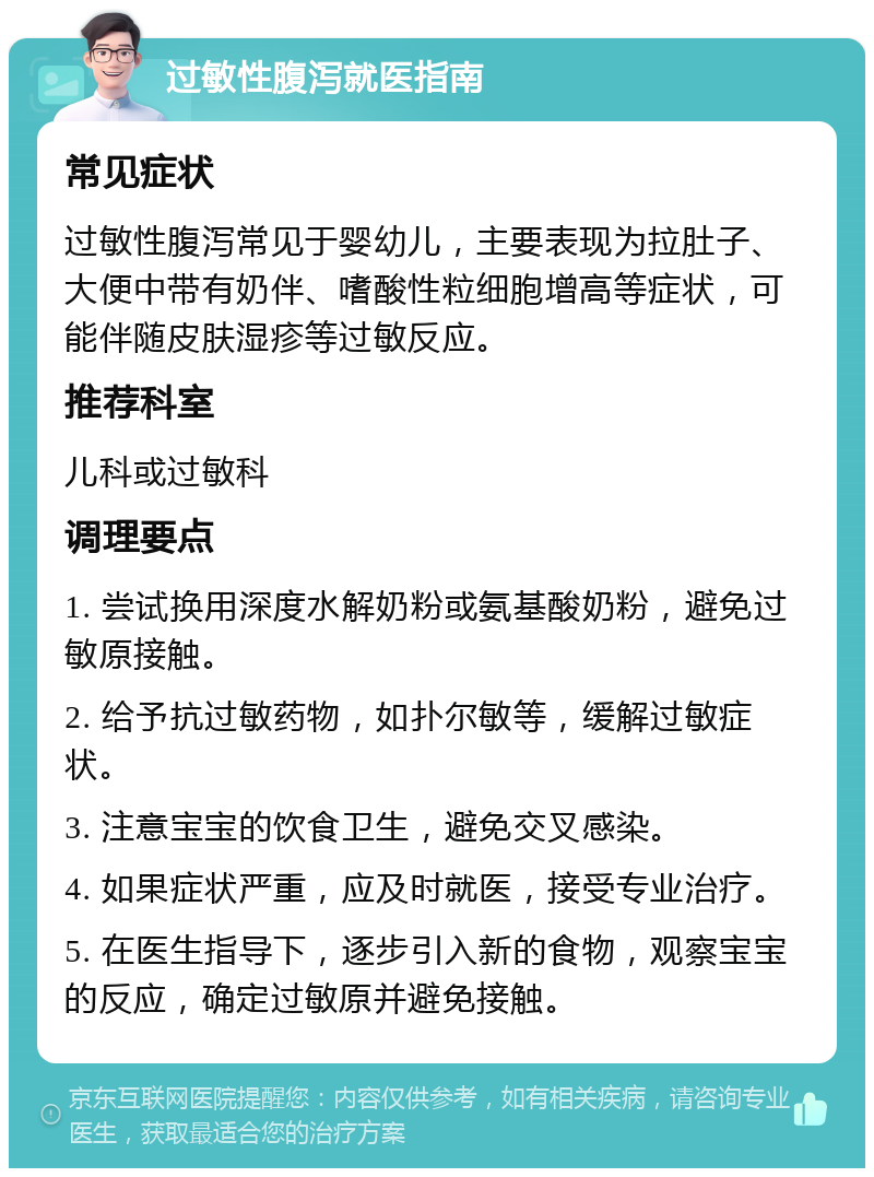 过敏性腹泻就医指南 常见症状 过敏性腹泻常见于婴幼儿，主要表现为拉肚子、大便中带有奶伴、嗜酸性粒细胞增高等症状，可能伴随皮肤湿疹等过敏反应。 推荐科室 儿科或过敏科 调理要点 1. 尝试换用深度水解奶粉或氨基酸奶粉，避免过敏原接触。 2. 给予抗过敏药物，如扑尔敏等，缓解过敏症状。 3. 注意宝宝的饮食卫生，避免交叉感染。 4. 如果症状严重，应及时就医，接受专业治疗。 5. 在医生指导下，逐步引入新的食物，观察宝宝的反应，确定过敏原并避免接触。