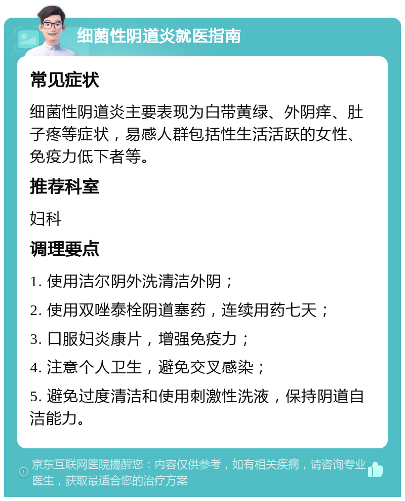 细菌性阴道炎就医指南 常见症状 细菌性阴道炎主要表现为白带黄绿、外阴痒、肚子疼等症状，易感人群包括性生活活跃的女性、免疫力低下者等。 推荐科室 妇科 调理要点 1. 使用洁尔阴外洗清洁外阴； 2. 使用双唑泰栓阴道塞药，连续用药七天； 3. 口服妇炎康片，增强免疫力； 4. 注意个人卫生，避免交叉感染； 5. 避免过度清洁和使用刺激性洗液，保持阴道自洁能力。