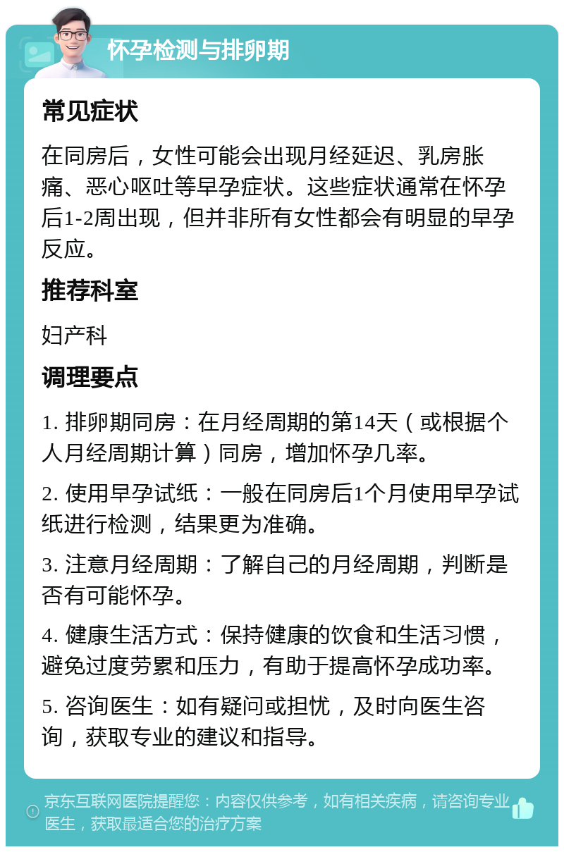 怀孕检测与排卵期 常见症状 在同房后，女性可能会出现月经延迟、乳房胀痛、恶心呕吐等早孕症状。这些症状通常在怀孕后1-2周出现，但并非所有女性都会有明显的早孕反应。 推荐科室 妇产科 调理要点 1. 排卵期同房：在月经周期的第14天（或根据个人月经周期计算）同房，增加怀孕几率。 2. 使用早孕试纸：一般在同房后1个月使用早孕试纸进行检测，结果更为准确。 3. 注意月经周期：了解自己的月经周期，判断是否有可能怀孕。 4. 健康生活方式：保持健康的饮食和生活习惯，避免过度劳累和压力，有助于提高怀孕成功率。 5. 咨询医生：如有疑问或担忧，及时向医生咨询，获取专业的建议和指导。