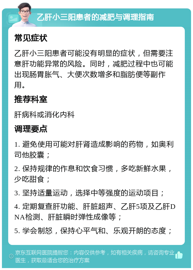 乙肝小三阳患者的减肥与调理指南 常见症状 乙肝小三阳患者可能没有明显的症状，但需要注意肝功能异常的风险。同时，减肥过程中也可能出现肠胃胀气、大便次数增多和脂肪便等副作用。 推荐科室 肝病科或消化内科 调理要点 1. 避免使用可能对肝肾造成影响的药物，如奥利司他胶囊； 2. 保持规律的作息和饮食习惯，多吃新鲜水果，少吃甜食； 3. 坚持适量运动，选择中等强度的运动项目； 4. 定期复查肝功能、肝脏超声、乙肝5项及乙肝DNA检测、肝脏瞬时弹性成像等； 5. 学会制怒，保持心平气和、乐观开朗的态度；