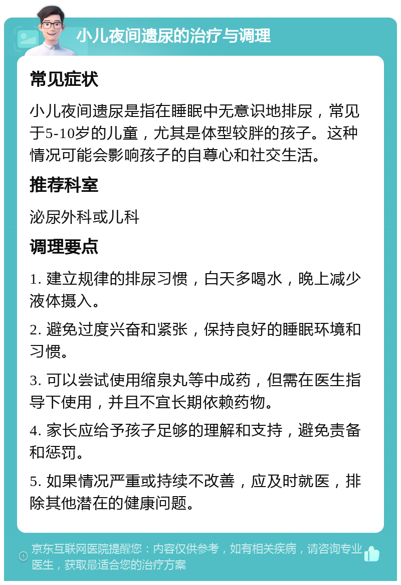 小儿夜间遗尿的治疗与调理 常见症状 小儿夜间遗尿是指在睡眠中无意识地排尿，常见于5-10岁的儿童，尤其是体型较胖的孩子。这种情况可能会影响孩子的自尊心和社交生活。 推荐科室 泌尿外科或儿科 调理要点 1. 建立规律的排尿习惯，白天多喝水，晚上减少液体摄入。 2. 避免过度兴奋和紧张，保持良好的睡眠环境和习惯。 3. 可以尝试使用缩泉丸等中成药，但需在医生指导下使用，并且不宜长期依赖药物。 4. 家长应给予孩子足够的理解和支持，避免责备和惩罚。 5. 如果情况严重或持续不改善，应及时就医，排除其他潜在的健康问题。