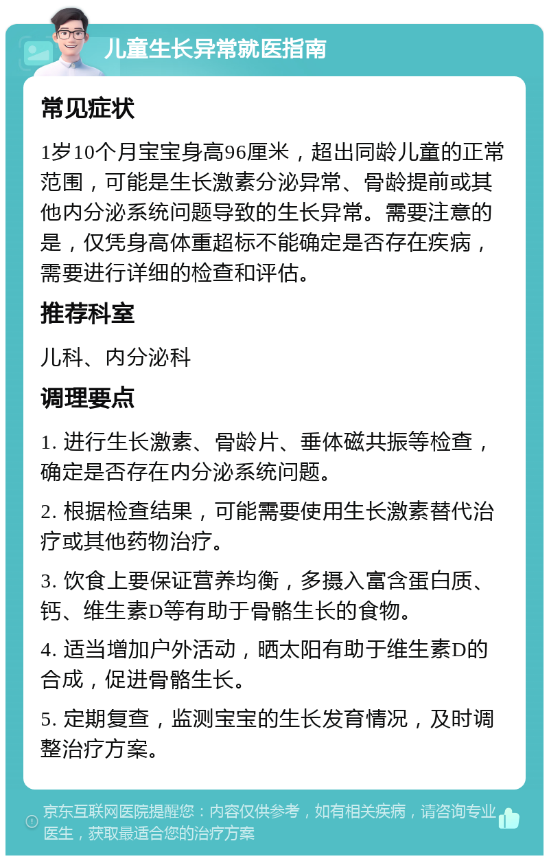 儿童生长异常就医指南 常见症状 1岁10个月宝宝身高96厘米，超出同龄儿童的正常范围，可能是生长激素分泌异常、骨龄提前或其他内分泌系统问题导致的生长异常。需要注意的是，仅凭身高体重超标不能确定是否存在疾病，需要进行详细的检查和评估。 推荐科室 儿科、内分泌科 调理要点 1. 进行生长激素、骨龄片、垂体磁共振等检查，确定是否存在内分泌系统问题。 2. 根据检查结果，可能需要使用生长激素替代治疗或其他药物治疗。 3. 饮食上要保证营养均衡，多摄入富含蛋白质、钙、维生素D等有助于骨骼生长的食物。 4. 适当增加户外活动，晒太阳有助于维生素D的合成，促进骨骼生长。 5. 定期复查，监测宝宝的生长发育情况，及时调整治疗方案。