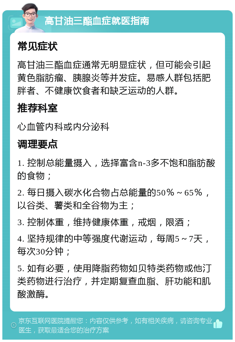 高甘油三酯血症就医指南 常见症状 高甘油三酯血症通常无明显症状，但可能会引起黄色脂肪瘤、胰腺炎等并发症。易感人群包括肥胖者、不健康饮食者和缺乏运动的人群。 推荐科室 心血管内科或内分泌科 调理要点 1. 控制总能量摄入，选择富含n-3多不饱和脂肪酸的食物； 2. 每日摄入碳水化合物占总能量的50％～65％，以谷类、薯类和全谷物为主； 3. 控制体重，维持健康体重，戒烟，限酒； 4. 坚持规律的中等强度代谢运动，每周5～7天，每次30分钟； 5. 如有必要，使用降脂药物如贝特类药物或他汀类药物进行治疗，并定期复查血脂、肝功能和肌酸激酶。