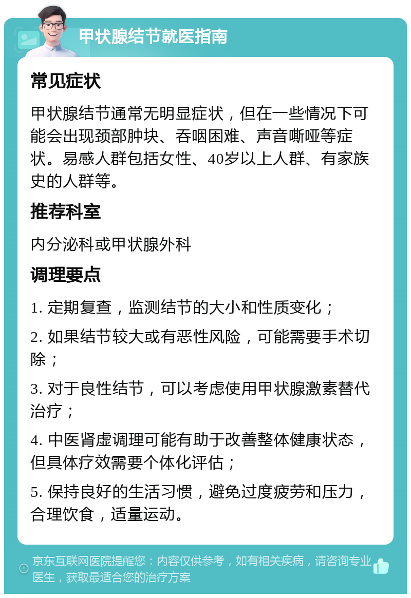 甲状腺结节就医指南 常见症状 甲状腺结节通常无明显症状，但在一些情况下可能会出现颈部肿块、吞咽困难、声音嘶哑等症状。易感人群包括女性、40岁以上人群、有家族史的人群等。 推荐科室 内分泌科或甲状腺外科 调理要点 1. 定期复查，监测结节的大小和性质变化； 2. 如果结节较大或有恶性风险，可能需要手术切除； 3. 对于良性结节，可以考虑使用甲状腺激素替代治疗； 4. 中医肾虚调理可能有助于改善整体健康状态，但具体疗效需要个体化评估； 5. 保持良好的生活习惯，避免过度疲劳和压力，合理饮食，适量运动。