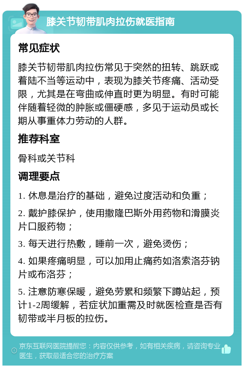 膝关节韧带肌肉拉伤就医指南 常见症状 膝关节韧带肌肉拉伤常见于突然的扭转、跳跃或着陆不当等运动中，表现为膝关节疼痛、活动受限，尤其是在弯曲或伸直时更为明显。有时可能伴随着轻微的肿胀或僵硬感，多见于运动员或长期从事重体力劳动的人群。 推荐科室 骨科或关节科 调理要点 1. 休息是治疗的基础，避免过度活动和负重； 2. 戴护膝保护，使用撒隆巴斯外用药物和滑膜炎片口服药物； 3. 每天进行热敷，睡前一次，避免烫伤； 4. 如果疼痛明显，可以加用止痛药如洛索洛芬钠片或布洛芬； 5. 注意防寒保暖，避免劳累和频繁下蹲站起，预计1-2周缓解，若症状加重需及时就医检查是否有韧带或半月板的拉伤。