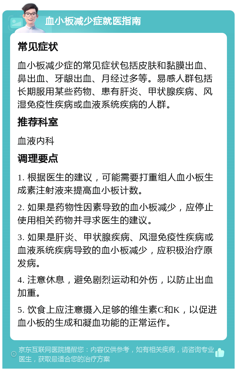 血小板减少症就医指南 常见症状 血小板减少症的常见症状包括皮肤和黏膜出血、鼻出血、牙龈出血、月经过多等。易感人群包括长期服用某些药物、患有肝炎、甲状腺疾病、风湿免疫性疾病或血液系统疾病的人群。 推荐科室 血液内科 调理要点 1. 根据医生的建议，可能需要打重组人血小板生成素注射液来提高血小板计数。 2. 如果是药物性因素导致的血小板减少，应停止使用相关药物并寻求医生的建议。 3. 如果是肝炎、甲状腺疾病、风湿免疫性疾病或血液系统疾病导致的血小板减少，应积极治疗原发病。 4. 注意休息，避免剧烈运动和外伤，以防止出血加重。 5. 饮食上应注意摄入足够的维生素C和K，以促进血小板的生成和凝血功能的正常运作。