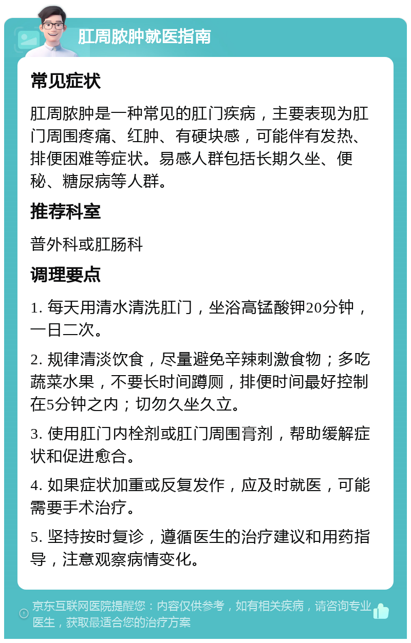 肛周脓肿就医指南 常见症状 肛周脓肿是一种常见的肛门疾病，主要表现为肛门周围疼痛、红肿、有硬块感，可能伴有发热、排便困难等症状。易感人群包括长期久坐、便秘、糖尿病等人群。 推荐科室 普外科或肛肠科 调理要点 1. 每天用清水清洗肛门，坐浴高锰酸钾20分钟，一日二次。 2. 规律清淡饮食，尽量避免辛辣刺激食物；多吃蔬菜水果，不要长时间蹲厕，排便时间最好控制在5分钟之内；切勿久坐久立。 3. 使用肛门内栓剂或肛门周围膏剂，帮助缓解症状和促进愈合。 4. 如果症状加重或反复发作，应及时就医，可能需要手术治疗。 5. 坚持按时复诊，遵循医生的治疗建议和用药指导，注意观察病情变化。