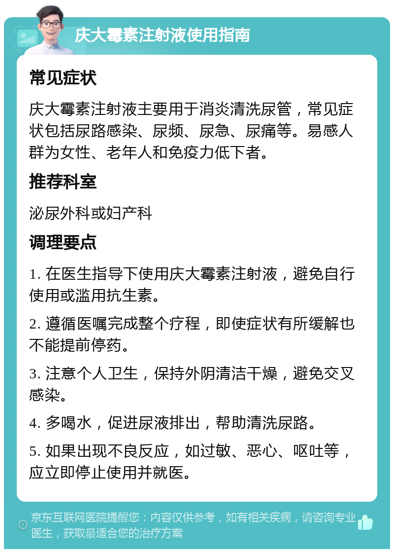 庆大霉素注射液使用指南 常见症状 庆大霉素注射液主要用于消炎清洗尿管，常见症状包括尿路感染、尿频、尿急、尿痛等。易感人群为女性、老年人和免疫力低下者。 推荐科室 泌尿外科或妇产科 调理要点 1. 在医生指导下使用庆大霉素注射液，避免自行使用或滥用抗生素。 2. 遵循医嘱完成整个疗程，即使症状有所缓解也不能提前停药。 3. 注意个人卫生，保持外阴清洁干燥，避免交叉感染。 4. 多喝水，促进尿液排出，帮助清洗尿路。 5. 如果出现不良反应，如过敏、恶心、呕吐等，应立即停止使用并就医。