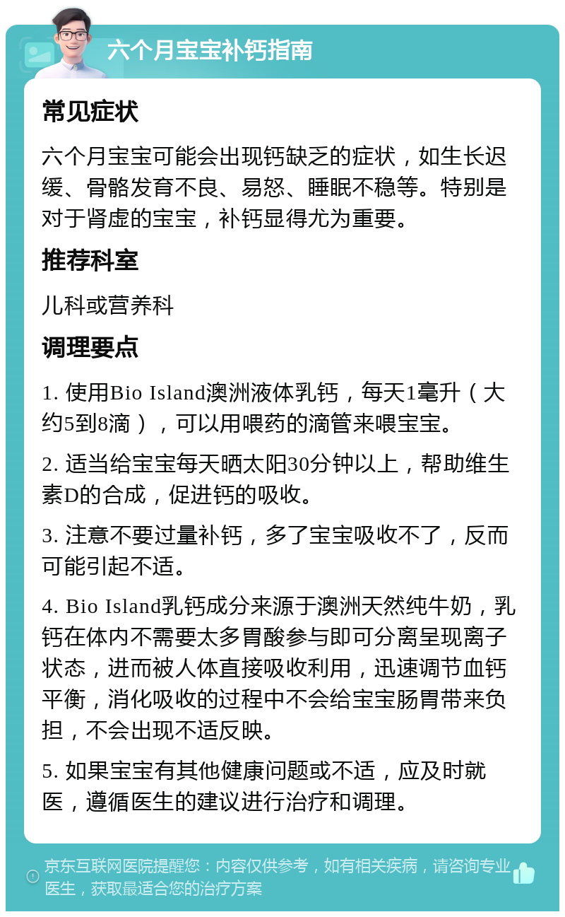 六个月宝宝补钙指南 常见症状 六个月宝宝可能会出现钙缺乏的症状，如生长迟缓、骨骼发育不良、易怒、睡眠不稳等。特别是对于肾虚的宝宝，补钙显得尤为重要。 推荐科室 儿科或营养科 调理要点 1. 使用Bio Island澳洲液体乳钙，每天1毫升（大约5到8滴），可以用喂药的滴管来喂宝宝。 2. 适当给宝宝每天晒太阳30分钟以上，帮助维生素D的合成，促进钙的吸收。 3. 注意不要过量补钙，多了宝宝吸收不了，反而可能引起不适。 4. Bio Island乳钙成分来源于澳洲天然纯牛奶，乳钙在体内不需要太多胃酸参与即可分离呈现离子状态，进而被人体直接吸收利用，迅速调节血钙平衡，消化吸收的过程中不会给宝宝肠胃带来负担，不会出现不适反映。 5. 如果宝宝有其他健康问题或不适，应及时就医，遵循医生的建议进行治疗和调理。