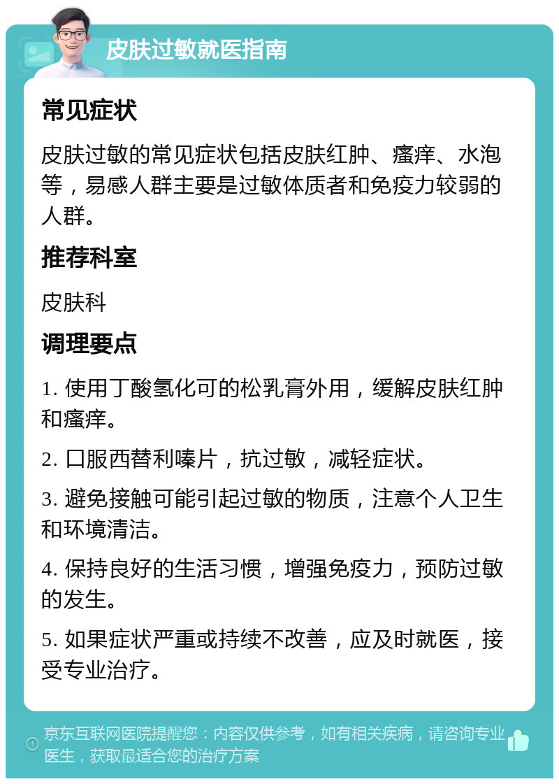 皮肤过敏就医指南 常见症状 皮肤过敏的常见症状包括皮肤红肿、瘙痒、水泡等，易感人群主要是过敏体质者和免疫力较弱的人群。 推荐科室 皮肤科 调理要点 1. 使用丁酸氢化可的松乳膏外用，缓解皮肤红肿和瘙痒。 2. 口服西替利嗪片，抗过敏，减轻症状。 3. 避免接触可能引起过敏的物质，注意个人卫生和环境清洁。 4. 保持良好的生活习惯，增强免疫力，预防过敏的发生。 5. 如果症状严重或持续不改善，应及时就医，接受专业治疗。