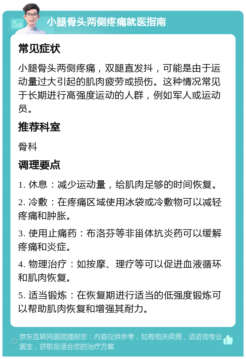 小腿骨头两侧疼痛就医指南 常见症状 小腿骨头两侧疼痛，双腿直发抖，可能是由于运动量过大引起的肌肉疲劳或损伤。这种情况常见于长期进行高强度运动的人群，例如军人或运动员。 推荐科室 骨科 调理要点 1. 休息：减少运动量，给肌肉足够的时间恢复。 2. 冷敷：在疼痛区域使用冰袋或冷敷物可以减轻疼痛和肿胀。 3. 使用止痛药：布洛芬等非甾体抗炎药可以缓解疼痛和炎症。 4. 物理治疗：如按摩、理疗等可以促进血液循环和肌肉恢复。 5. 适当锻炼：在恢复期进行适当的低强度锻炼可以帮助肌肉恢复和增强其耐力。